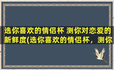 选你喜欢的情侣杯 测你对恋爱的新鲜度(选你喜欢的情侣杯，测你对恋爱的新鲜度：如何保鲜爱情？)